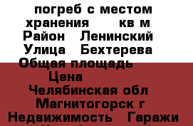 погреб с местом хранения 13,5 кв.м › Район ­ Ленинский › Улица ­ Бехтерева › Общая площадь ­ 13 › Цена ­ 30 000 - Челябинская обл., Магнитогорск г. Недвижимость » Гаражи   . Челябинская обл.,Магнитогорск г.